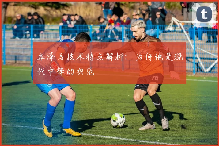 本泽马技术特点解析:为何他是现代中锋的典范