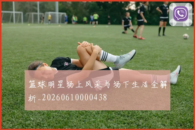 篮球明星场上风采与场下生活全解析_20260610000438