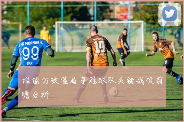 谁能打破僵局争冠球队关键战役前瞻分析