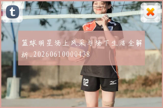 篮球明星场上风采与场下生活全解析_20260610000438