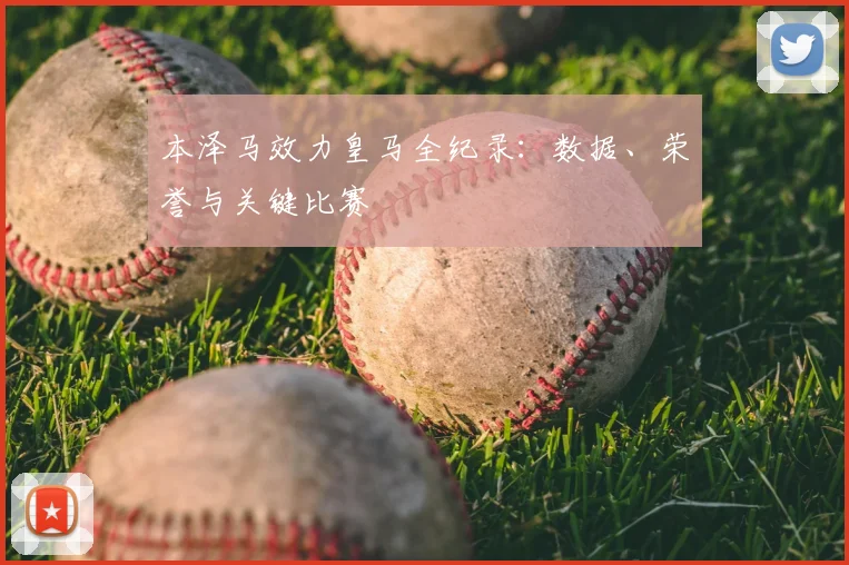 本泽马效力皇马全纪录：数据、荣誉与关键比赛