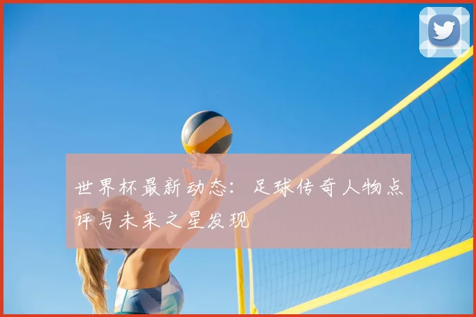 世界杯最新动态:足球传奇人物点评与未来之星发现